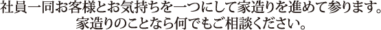 社員一同お客様とお気持ちを一つにして家造りを進めて参ります。家造りのことなら何でもご相談ください。