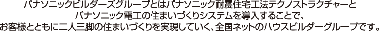 パナソニックビルダーズグループとはパナソニック耐震住宅工法テクノストラクチャーと、パナソニック電工の住まいづくりシステムを導入することで、お客様とともの２人３脚の住まいづくりを実現していく、全国ネットのハウスビルダーグループです。