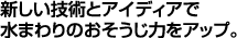 新しい技術とアイデアで水まわりのおそうじ力をアップ。