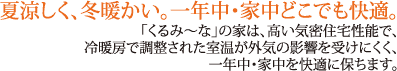 夏涼しく、冬暖かい。一年中・家中どこでも快適。「くるみ〜な」の家は、高い気密住宅性能で、冷暖房で調整された室温が外気の影響を受けにくく、一年中・家中を快適に保ちます。