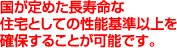 国が定めた長寿命な住宅としての性能基準以上を確保することが可能です。