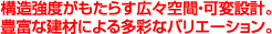構造強度がもたらす広々空間・可変設計。豊富な建材による多彩なバリエーション。