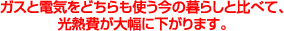 ガスと電気をどちらも使う今の暮らしと比べて、光熱費が大幅に下がります。